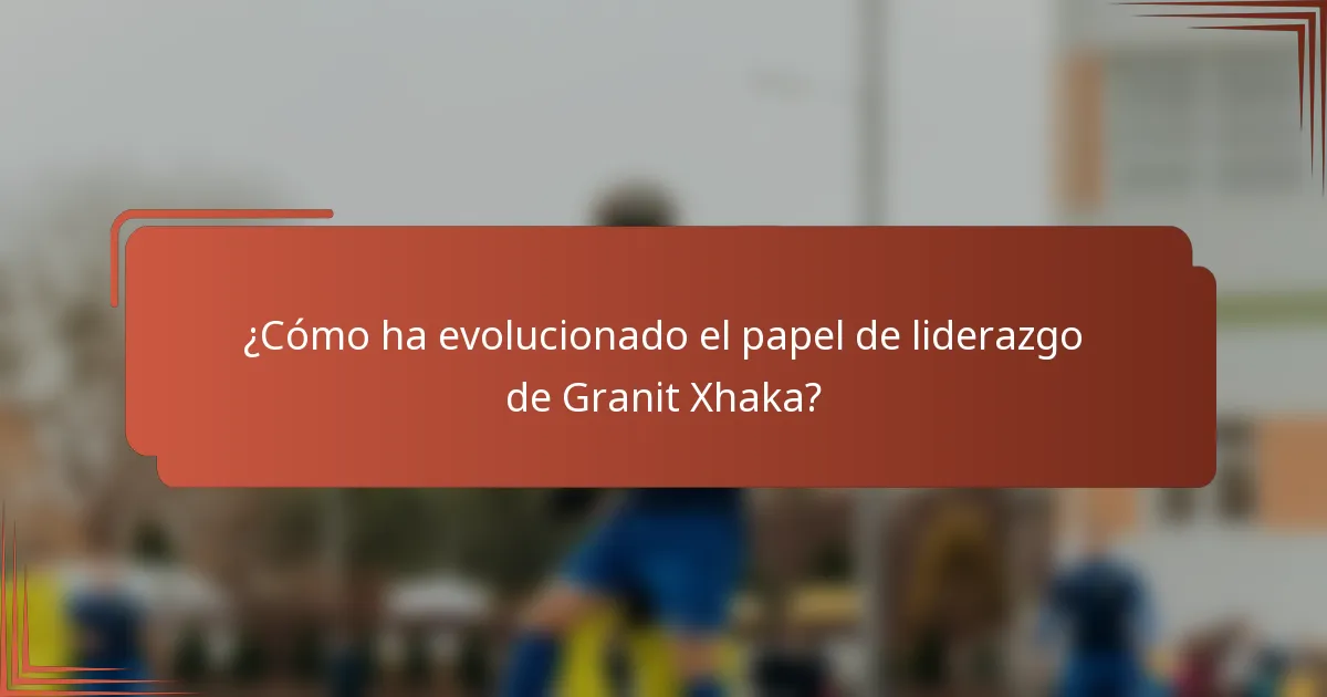 ¿Cómo ha evolucionado el papel de liderazgo de Granit Xhaka?