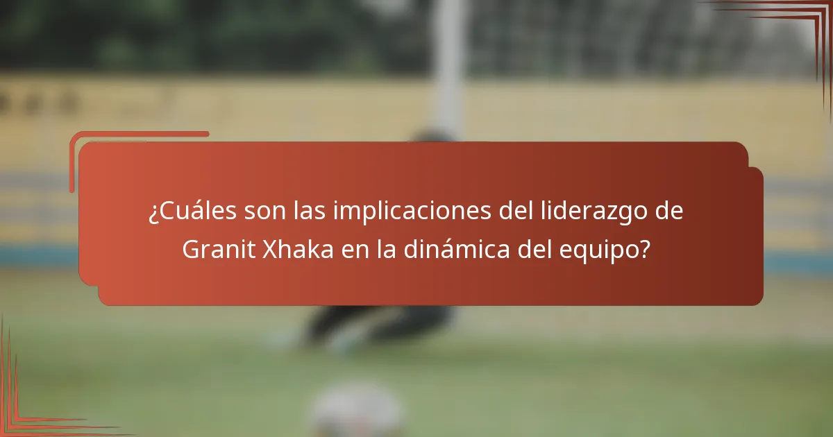 ¿Cuáles son las implicaciones del liderazgo de Granit Xhaka en la dinámica del equipo?